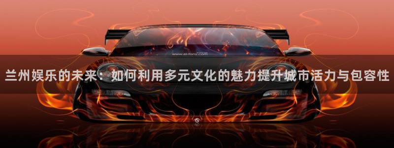 美狮贵宾会：兰州娱乐的未来：如何利用多元文化的魅力提升城市活力与包容性